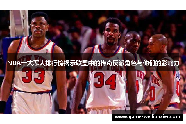 NBA十大恶人排行榜揭示联盟中的传奇反派角色与他们的影响力