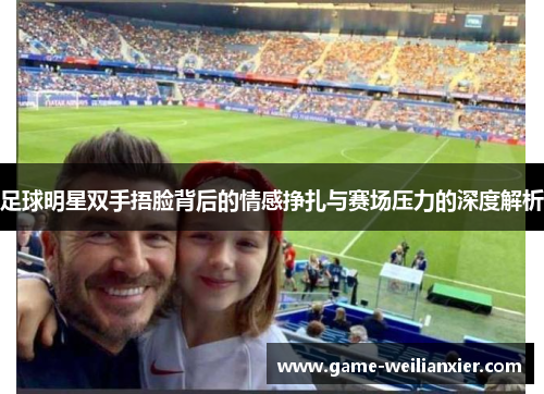 足球明星双手捂脸背后的情感挣扎与赛场压力的深度解析