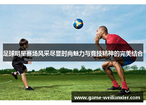 足球明星赛场风采尽显时尚魅力与竞技精神的完美结合