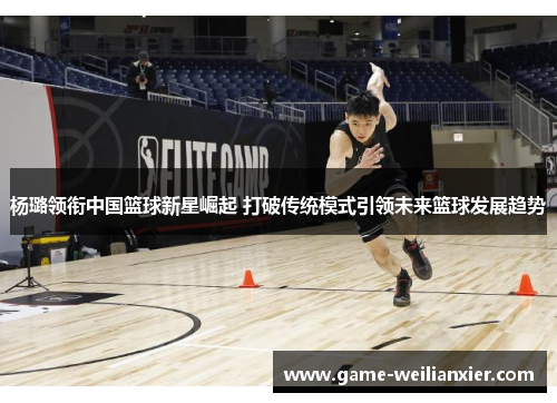 杨璐领衔中国篮球新星崛起 打破传统模式引领未来篮球发展趋势